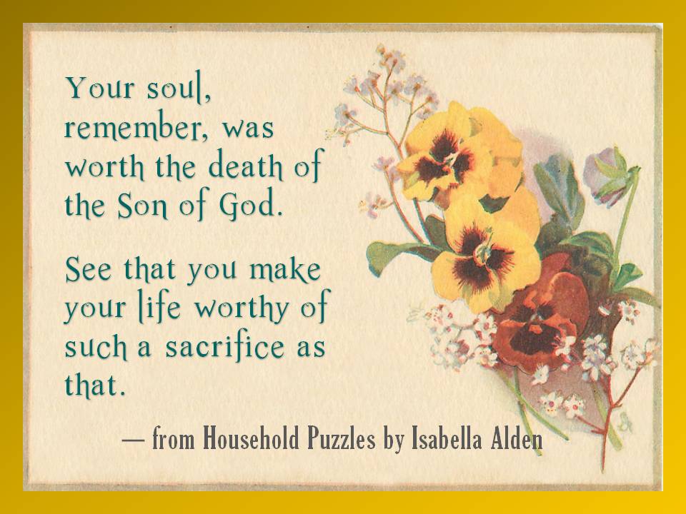 Your soul, remember, was worth the death of the Son of God. See that you make your life worthy of such a sacrifice as that. (From Household Puzzles by Isabella Alden.)
