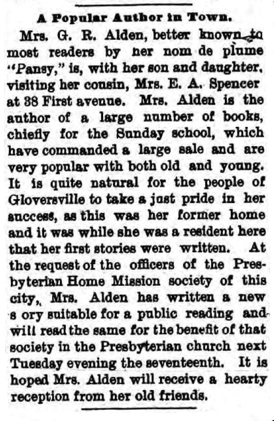 Newspaper Clipping: "A Popular Author in Town."
Mrs. G. R. Alden, better known to most readers by her nom de plume "Pansy," is, with her son and daughter, visiting her cousin, Mrs. E. A. Spencer, at 38 First avenue. Mrs. Alden is the author of a large number of books, chiefly for the Sunday school, which have commanded a large sale and are very popular with both old and young. It is quite natural for the people of Gloversville to take a just pride in her success, as this was her former home and it was while she was a resident here that her first stories were written. At the request of the officers of the Presbyterian Home Mission society of this city, Mrs. Alden has written a new story suitable for a public reading and will read the same for the benefit of that society in the Presbyterian church next Tuesday evening the seventeenth. It is hoped Mrs. Alden will receive a heart reception from her old friends.
