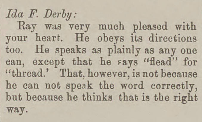 Ida F. Derby: Ray was very much pleased with your heart. He speaks as plainly as anyone can, except that he says “flead” for “thread.” That, however, is not because he cannot speak the word correctly, but because he thinks that is the right way.