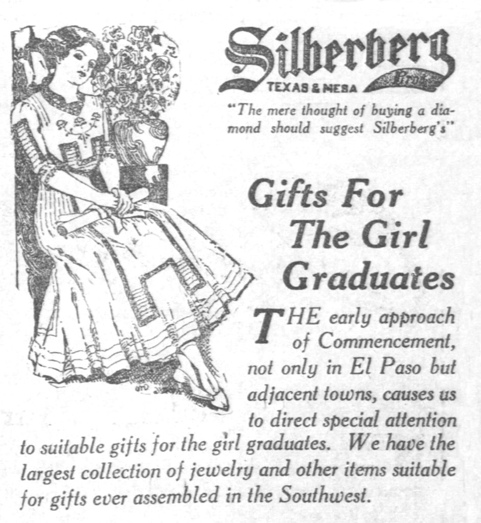 Black and white illustration of a young woman in dress from 1912 seated in a chair. In her lap she holds a rolled diploma tied with a ribbon. Beside her is a large vase filled with roses. SILBERBERG. TEXAS & MESA. "The mere thought of buying a diamond should suggest Silberberg's." GIFTS FOR THE GIRL GRADUATES. The early approach of Commencement, not only in El Paso but adjacent towns, causes us to direct special attention to suitable gifts for the girl graduates. We have the largest collection of jewelry and other items suitable for gifts ever assembled in the Southwest. 